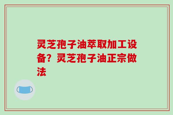 灵芝孢子油萃取加工设备？灵芝孢子油正宗做法