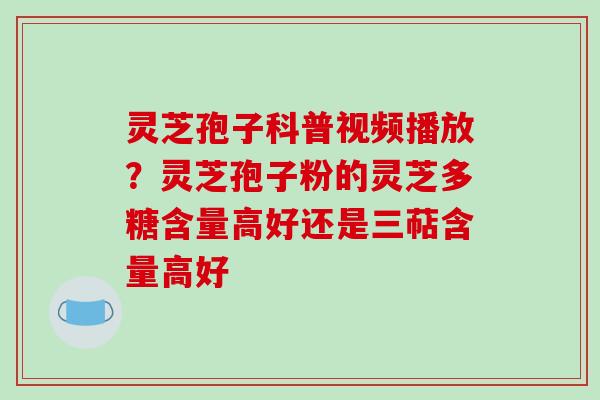 灵芝孢子科普视频播放？灵芝孢子粉的灵芝多糖含量高好还是三萜含量高好