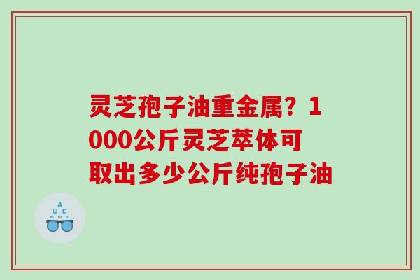 灵芝孢子油重金属？1000公斤灵芝萃体可取出多少公斤纯孢子油