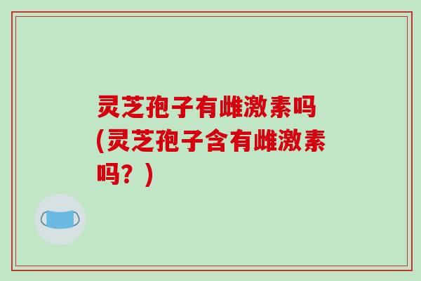 灵芝孢子有雌激素吗 (灵芝孢子含有雌激素吗？)