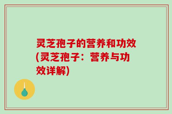 灵芝孢子的营养和功效(灵芝孢子：营养与功效详解)
