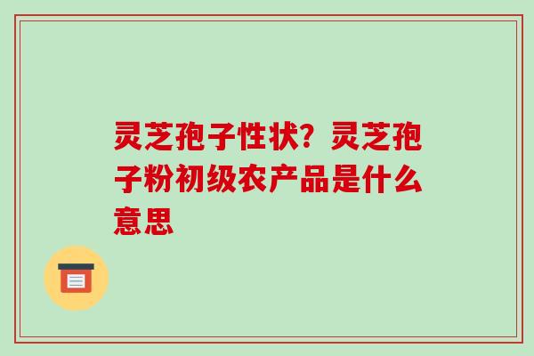 灵芝孢子性状？灵芝孢子粉初级农产品是什么意思