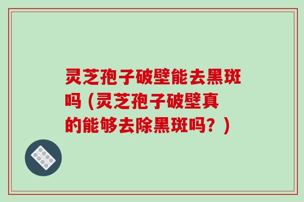 灵芝孢子破壁能去黑斑吗 (灵芝孢子破壁真的能够去除黑斑吗？)