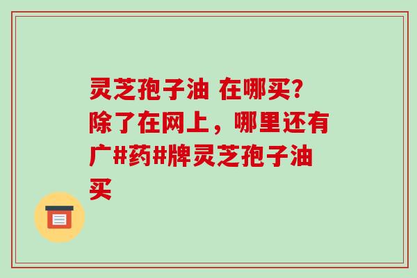 灵芝孢子油 在哪买？除了在网上，哪里还有广#药#牌灵芝孢子油买