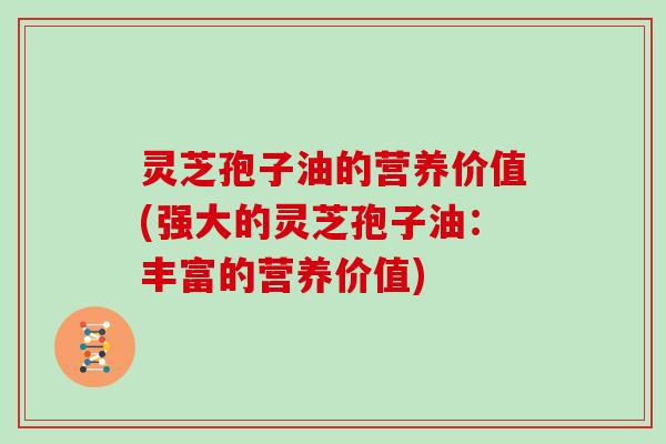 灵芝孢子油的营养价值(强大的灵芝孢子油：丰富的营养价值)