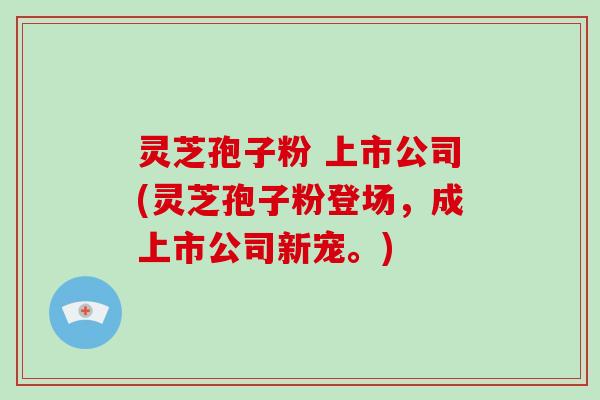 灵芝孢子粉 上市公司(灵芝孢子粉登场，成上市公司新宠。)