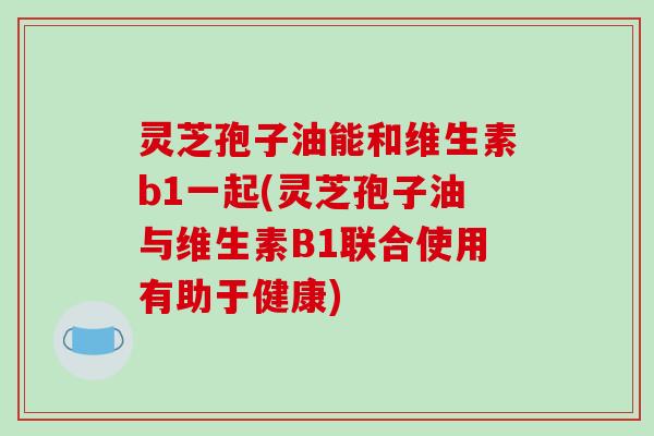 灵芝孢子油能和维生素b1一起(灵芝孢子油与维生素B1联合使用有助于健康)