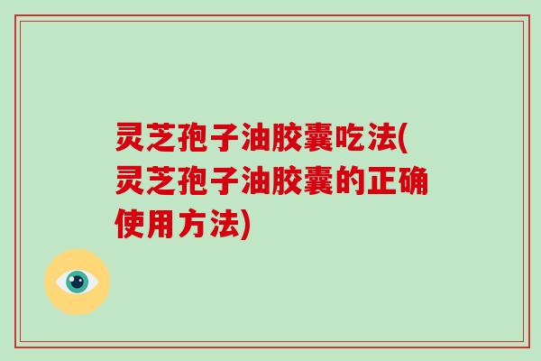 灵芝孢子油胶囊吃法(灵芝孢子油胶囊的正确使用方法)