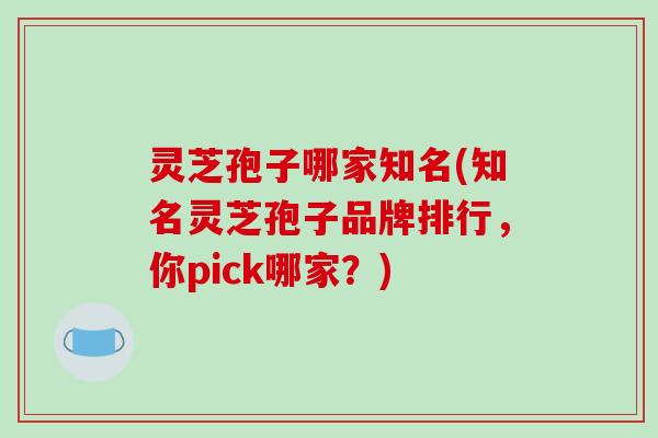 灵芝孢子哪家知名(知名灵芝孢子品牌排行，你pick哪家？)