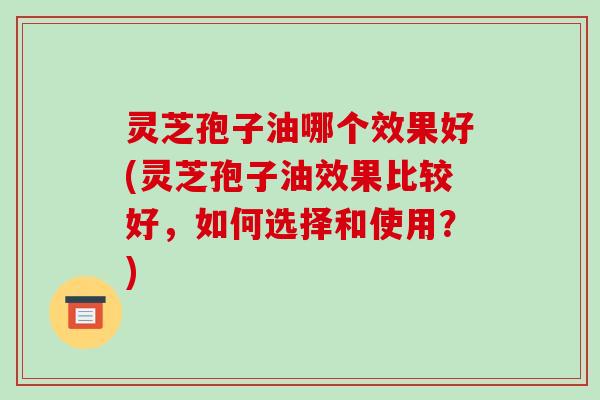 灵芝孢子油哪个效果好(灵芝孢子油效果比较好，如何选择和使用？)
