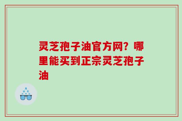 灵芝孢子油官方网？哪里能买到正宗灵芝孢子油