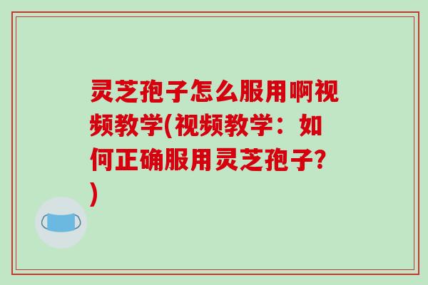 灵芝孢子怎么服用啊视频教学(视频教学：如何正确服用灵芝孢子？)