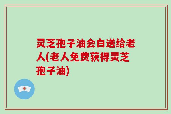 灵芝孢子油会白送给老人(老人免费获得灵芝孢子油)