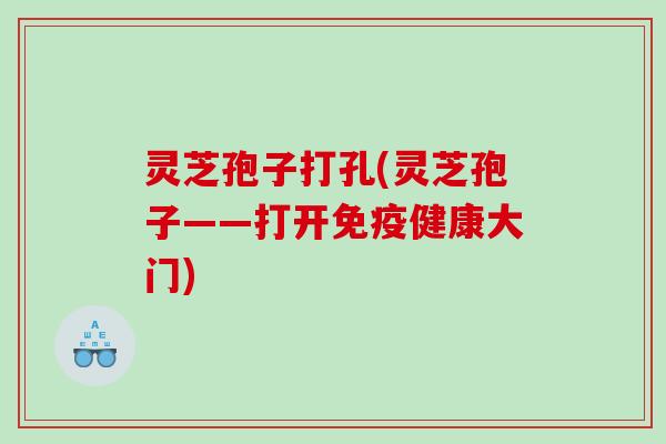 灵芝孢子打孔(灵芝孢子——打开免疫健康大门) 灵芝孢子打孔(灵芝孢子——打开免疫健康大门)