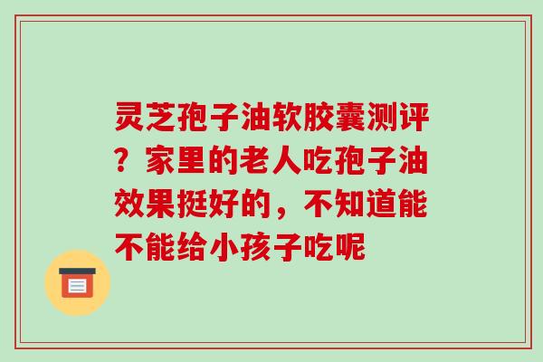 灵芝孢子油软胶囊测评?家里的老人吃孢子油效果挺好的,不知道能不能给小孩子吃呢 灵芝孢子油软胶囊测评?家里的老人吃孢子油效果挺好的,不知道能不能给小孩子吃呢