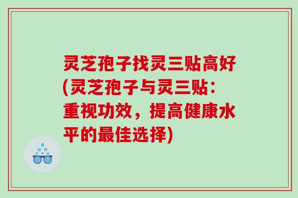 灵芝孢子找灵三贴高好(灵芝孢子与灵三贴:重视功效,提高健康水平的佳选择) 灵芝孢子找灵三贴高好(灵芝孢子与灵三贴:重视功效,提高健康水平的佳选择)