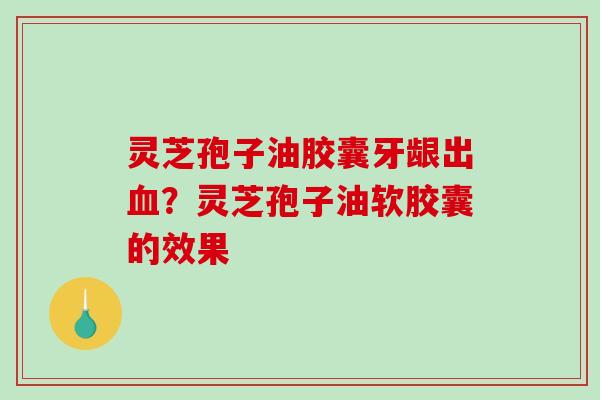灵芝孢子油胶囊牙龈出?灵芝孢子油软胶囊的效果 灵芝孢子油胶囊牙龈出?灵芝孢子油软胶囊的效果
