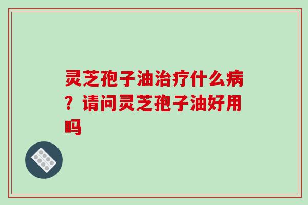 灵芝孢子油什么?请问灵芝孢子油好用吗 灵芝孢子油什么?请问灵芝孢子油好用吗