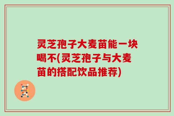 灵芝孢子大麦苗能一块喝不(灵芝孢子与大麦苗的搭配饮品推荐) 灵芝孢子大麦苗能一块喝不(灵芝孢子与大麦苗的搭配饮品推荐)