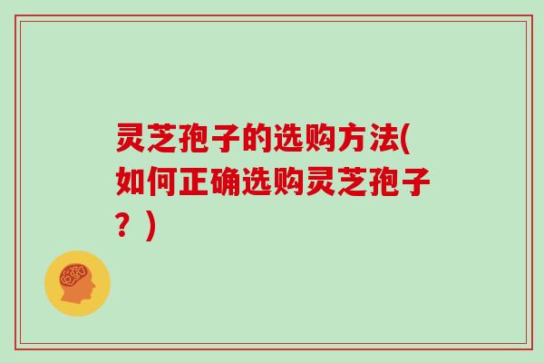 灵芝孢子的选购方法(如何正确选购灵芝孢子?) 灵芝孢子的选购方法(如何正确选购灵芝孢子?)