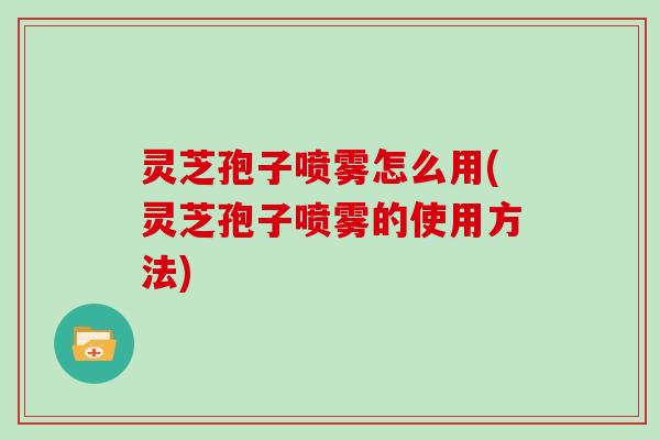 灵芝孢子喷雾怎么用(灵芝孢子喷雾的使用方法) 灵芝孢子喷雾怎么用(灵芝孢子喷雾的使用方法)