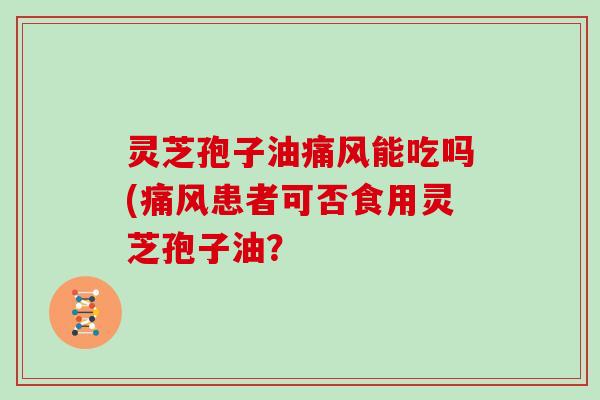 灵芝孢子油痛风能吃吗(痛风患者可否食用灵芝孢子油? 灵芝孢子油痛风能吃吗(痛风患者可否食用灵芝孢子油?