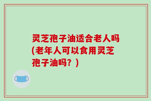 灵芝孢子油适合老人吗(老年人可以食用灵芝孢子油吗?) 灵芝孢子油适合老人吗(老年人可以食用灵芝孢子油吗?)