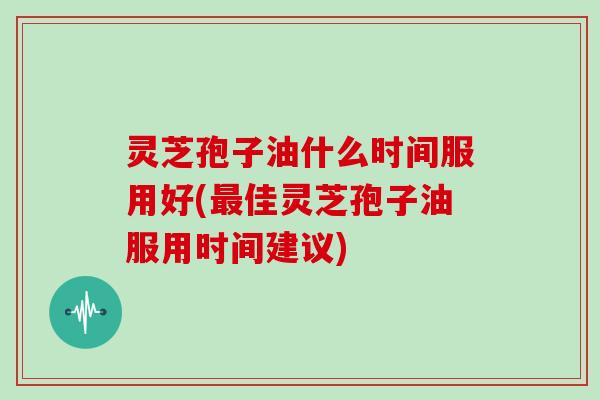 灵芝孢子油什么时间服用好(佳灵芝孢子油服用时间建议) 灵芝孢子油什么时间服用好(佳灵芝孢子油服用时间建议)