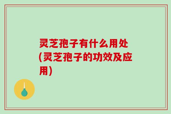 灵芝孢子有什么用处 (灵芝孢子的功效及应用)
