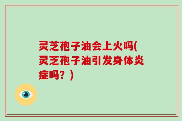 灵芝孢子油会上火吗(灵芝孢子油引发身体吗？)