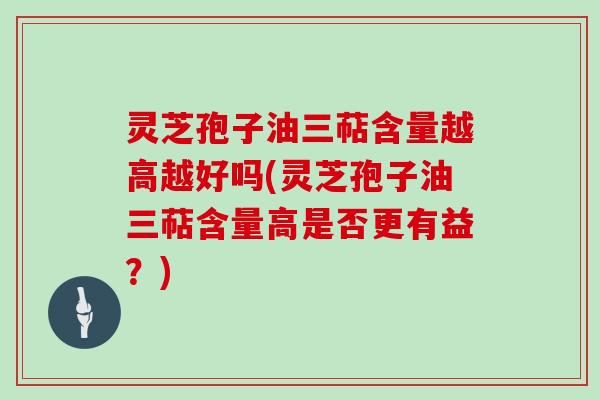 灵芝孢子油三萜含量越高越好吗(灵芝孢子油三萜含量高是否更有益?) 灵芝孢子油三萜含量越高越好吗(灵芝孢子油三萜含量高是否更有益?)