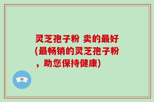 灵芝孢子粉 卖的好(畅销的灵芝孢子粉，助您保持健康)