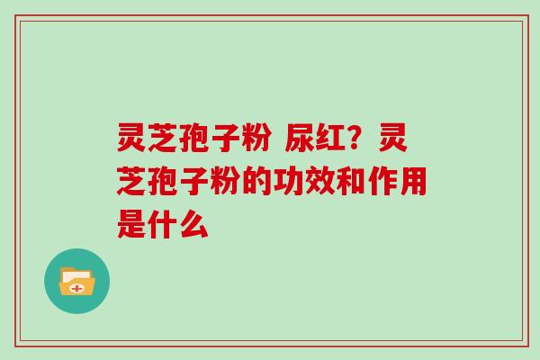 灵芝孢子粉 尿红?灵芝孢子粉的功效和作用是什么 灵芝孢子粉 尿红?灵芝孢子粉的功效和作用是什么