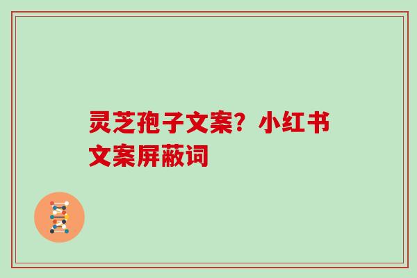 灵芝孢子文案?小红书文案屏蔽词 灵芝孢子文案?小红书文案屏蔽词