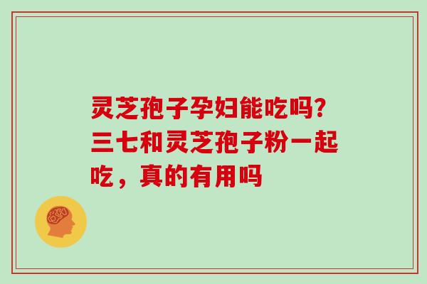 灵芝孢子孕妇能吃吗?三七和灵芝孢子粉一起吃,真的有用吗 灵芝孢子孕妇能吃吗?三七和灵芝孢子粉一起吃,真的有用吗