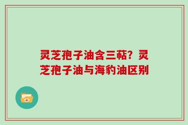 灵芝孢子油含三萜?灵芝孢子油与海豹油区别 灵芝孢子油含三萜?灵芝孢子油与海豹油区别