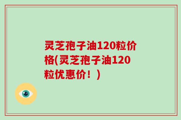 灵芝孢子油120粒价格(灵芝孢子油120粒优惠价!) 灵芝孢子油120粒价格(灵芝孢子油120粒优惠价!)
