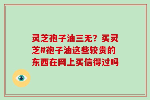 灵芝孢子油三无?买灵芝#孢子油这些较贵的东西在网上买信得过吗 灵芝孢子油三无?买灵芝#孢子油这些较贵的东西在网上买信得过吗