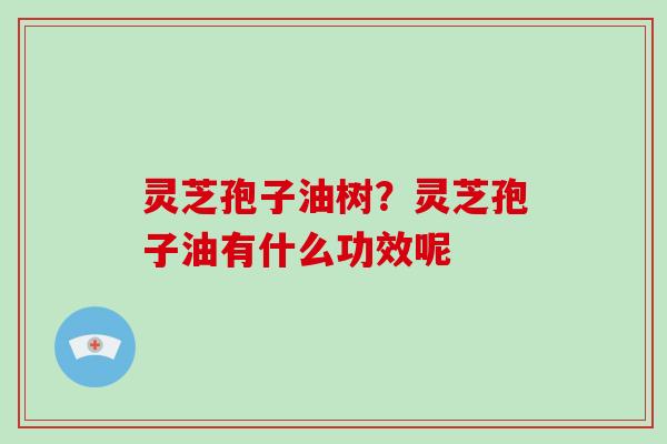 灵芝孢子油树?灵芝孢子油有什么功效呢 灵芝孢子油树?灵芝孢子油有什么功效呢