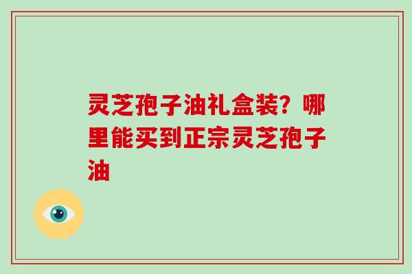 灵芝孢子油礼盒装?哪里能买到正宗灵芝孢子油 灵芝孢子油礼盒装?哪里能买到正宗灵芝孢子油