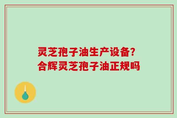 灵芝孢子油生产设备？合辉灵芝孢子油正规吗