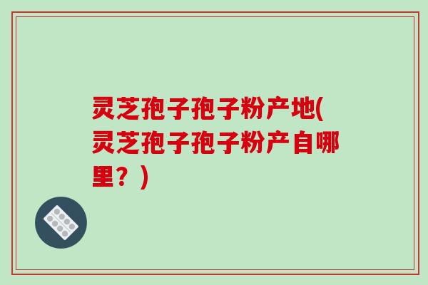 灵芝孢子孢子粉产地(灵芝孢子孢子粉产自哪里?) 灵芝孢子孢子粉产地(灵芝孢子孢子粉产自哪里?)
