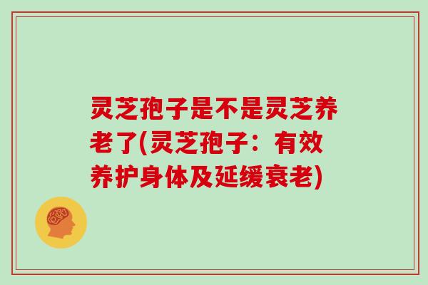 灵芝孢子是不是灵芝养老了(灵芝孢子:有效养护身体及延缓) 灵芝孢子是不是灵芝养老了(灵芝孢子:有效养护身体及延缓)