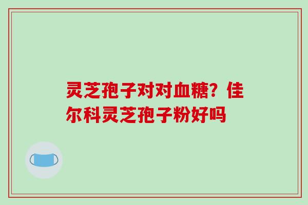 灵芝孢子对对？佳尔科灵芝孢子粉好吗