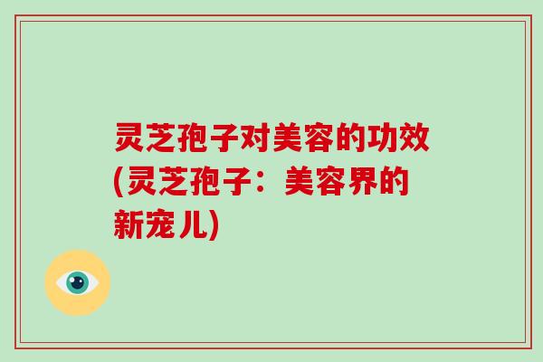 灵芝孢子对美容的功效(灵芝孢子:美容界的新宠儿) 灵芝孢子对美容的功效(灵芝孢子:美容界的新宠儿)
