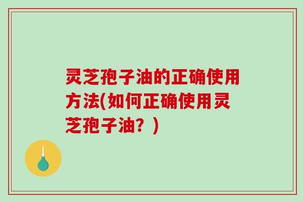灵芝孢子油的正确使用方法(如何正确使用灵芝孢子油？)