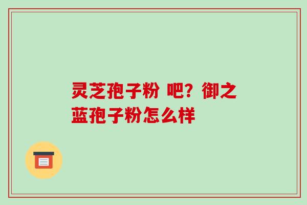 灵芝孢子粉 吧？御之蓝孢子粉怎么样