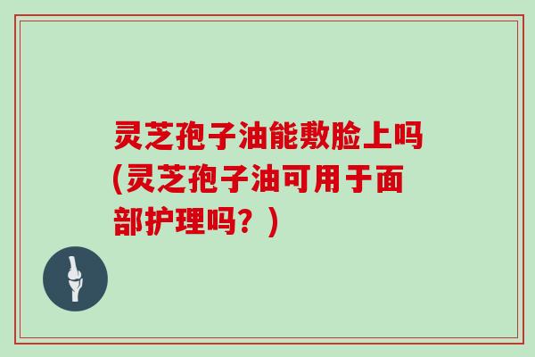 灵芝孢子油能敷脸上吗(灵芝孢子油可用于面部护理吗？)