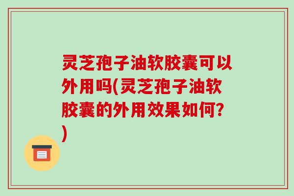 灵芝孢子油软胶囊可以外用吗(灵芝孢子油软胶囊的外用效果如何？)