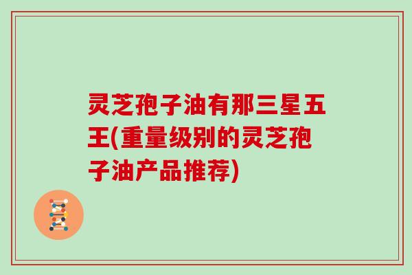 灵芝孢子油有那三星五王(重量级别的灵芝孢子油产品推荐)